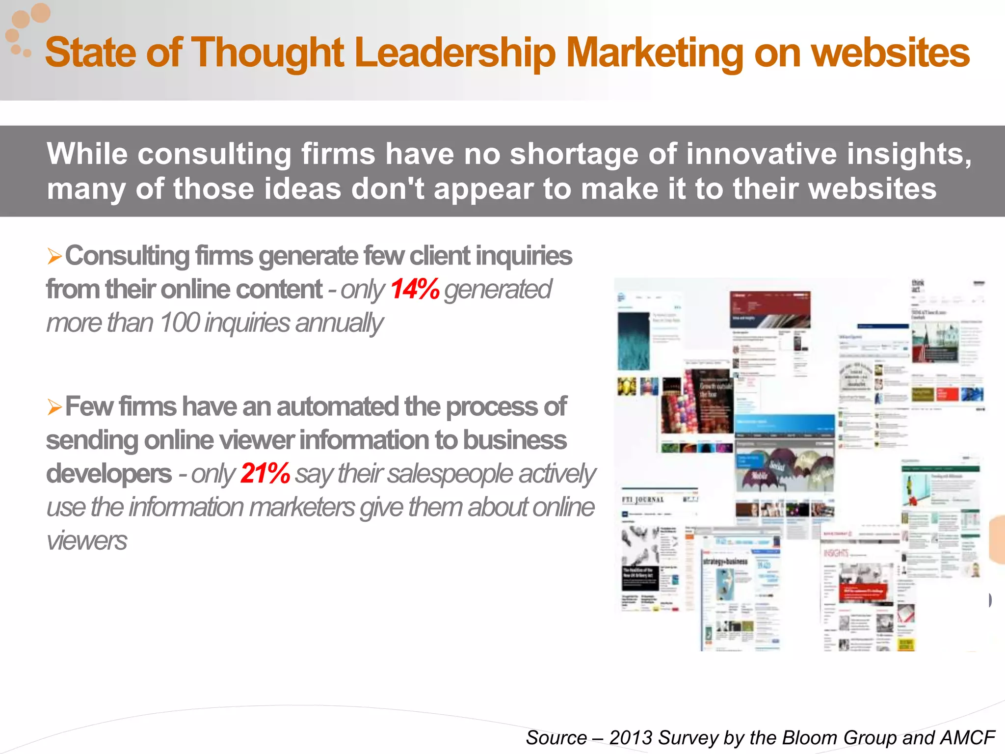 29
Consultingfirmsgeneratefewclientinquiries
fromtheironlinecontent-only14%generated
morethan100inquiriesannually
Fewfirmshaveanautomatedtheprocessof
sendingonlineviewerinformationtobusiness
developers -only21%saytheirsalespeopleactively
usetheinformationmarketersgivethemaboutonline
viewers
State of Thought Leadership Marketing on websites
While consulting firms have no shortage of innovative insights,
many of those ideas don't appear to make it to their websites
Source – 2013 Survey by the Bloom Group and AMCF
 