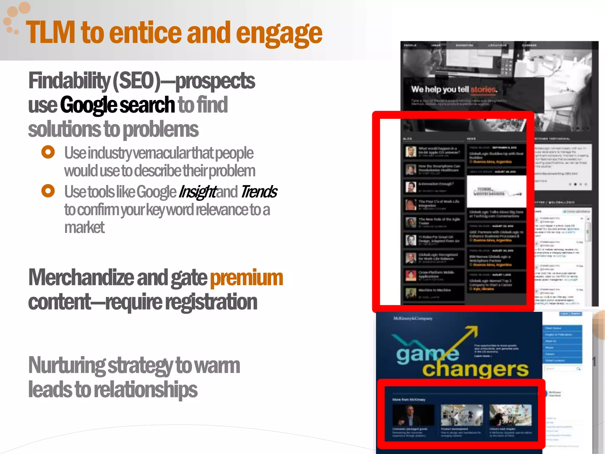 31
Findability(SEO)—prospects
useGooglesearchtofind
solutionstoproblems
 Useindustryvernacularthatpeople
wouldusetodescribetheirproblem
 UsetoolslikeGoogleInsightandTrends
toconfirmyourkeywordrelevancetoa
market
Merchandizeandgatepremium
content—requireregistration
Nurturingstrategytowarm
leadstorelationships
TLMtoenticeandengage
 