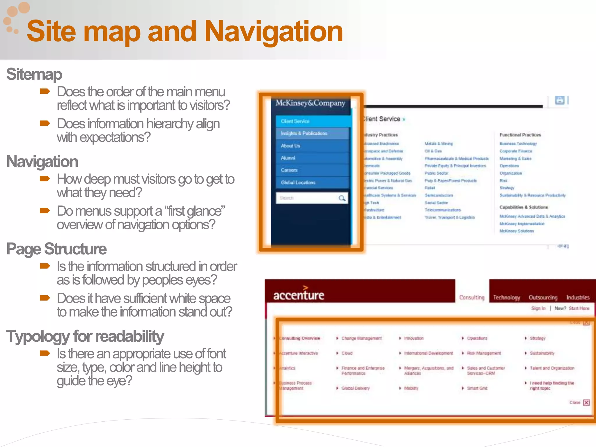 39
Site map and Navigation
Sitemap
 Doestheorderofthemainmenu
reflectwhatisimportanttovisitors?
 Doesinformationhierarchyalign
withexpectations?
Navigation
 Howdeepmustvisitorsgotogetto
whattheyneed?
 Domenussupporta“firstglance”
overviewofnavigationoptions?
PageStructure
 Istheinformationstructuredinorder
asisfollowedbypeopleseyes?
 Doesithavesufficientwhitespace
tomaketheinformationstandout?
Typology forreadability
 Isthereanappropriateuseoffont
size,type,colorandlineheightto
guidetheeye?
 