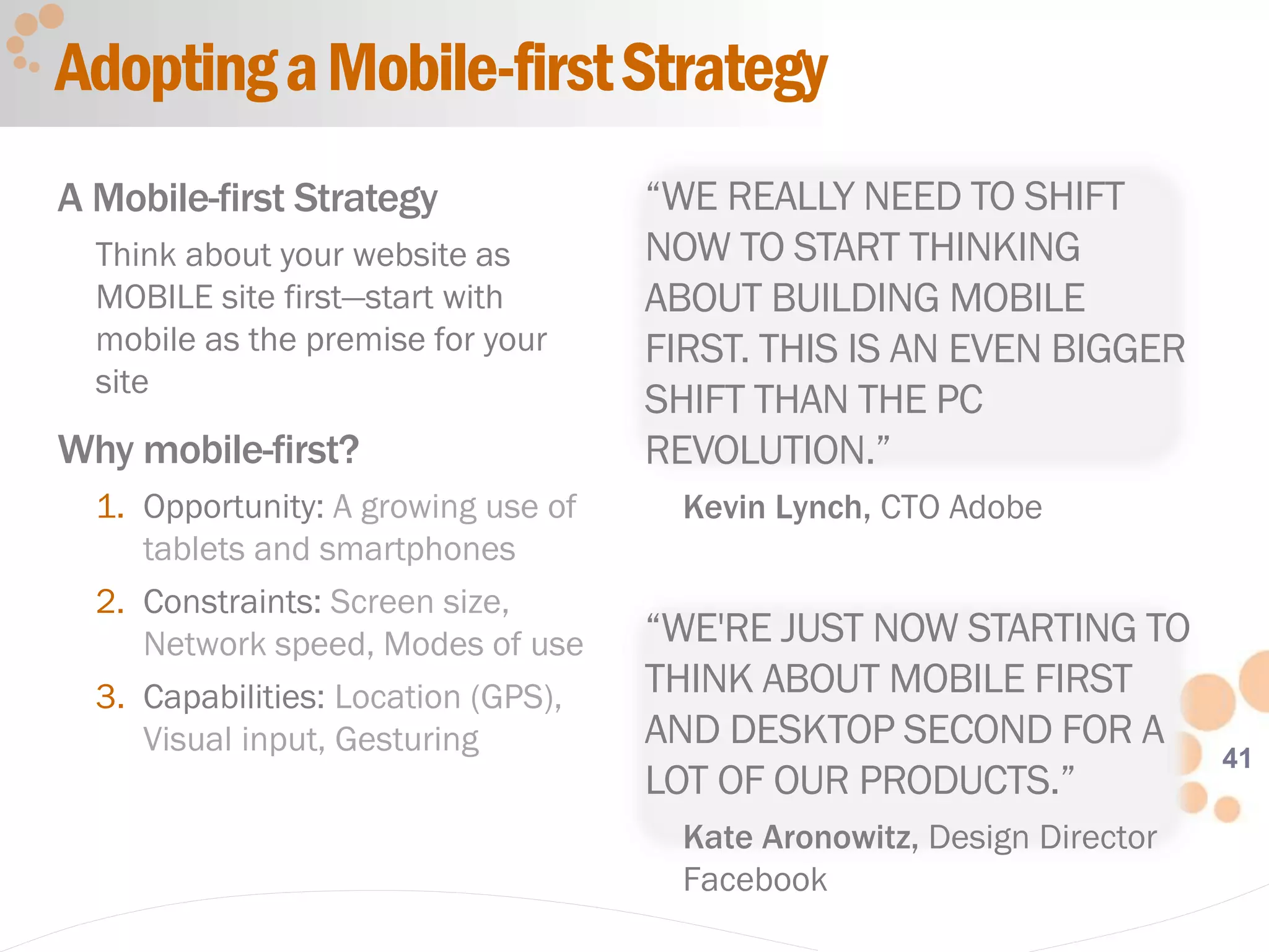 41
AdoptingaMobile-firstStrategy
A Mobile-first Strategy
Think about your website as
MOBILE site first—start with
mobile as the premise for your
site
Why mobile-first?
1. Opportunity: A growing use of
tablets and smartphones
2. Constraints: Screen size,
Network speed, Modes of use
3. Capabilities: Location (GPS),
Visual input, Gesturing
“WE REALLY NEED TO SHIFT
NOW TO START THINKING
ABOUT BUILDING MOBILE
FIRST. THIS IS AN EVEN BIGGER
SHIFT THAN THE PC
REVOLUTION.”
Kevin Lynch, CTO Adobe
“WE'RE JUST NOW STARTING TO
THINK ABOUT MOBILE FIRST
AND DESKTOP SECOND FOR A
LOT OF OUR PRODUCTS.”
Kate Aronowitz, Design Director
Facebook
 
