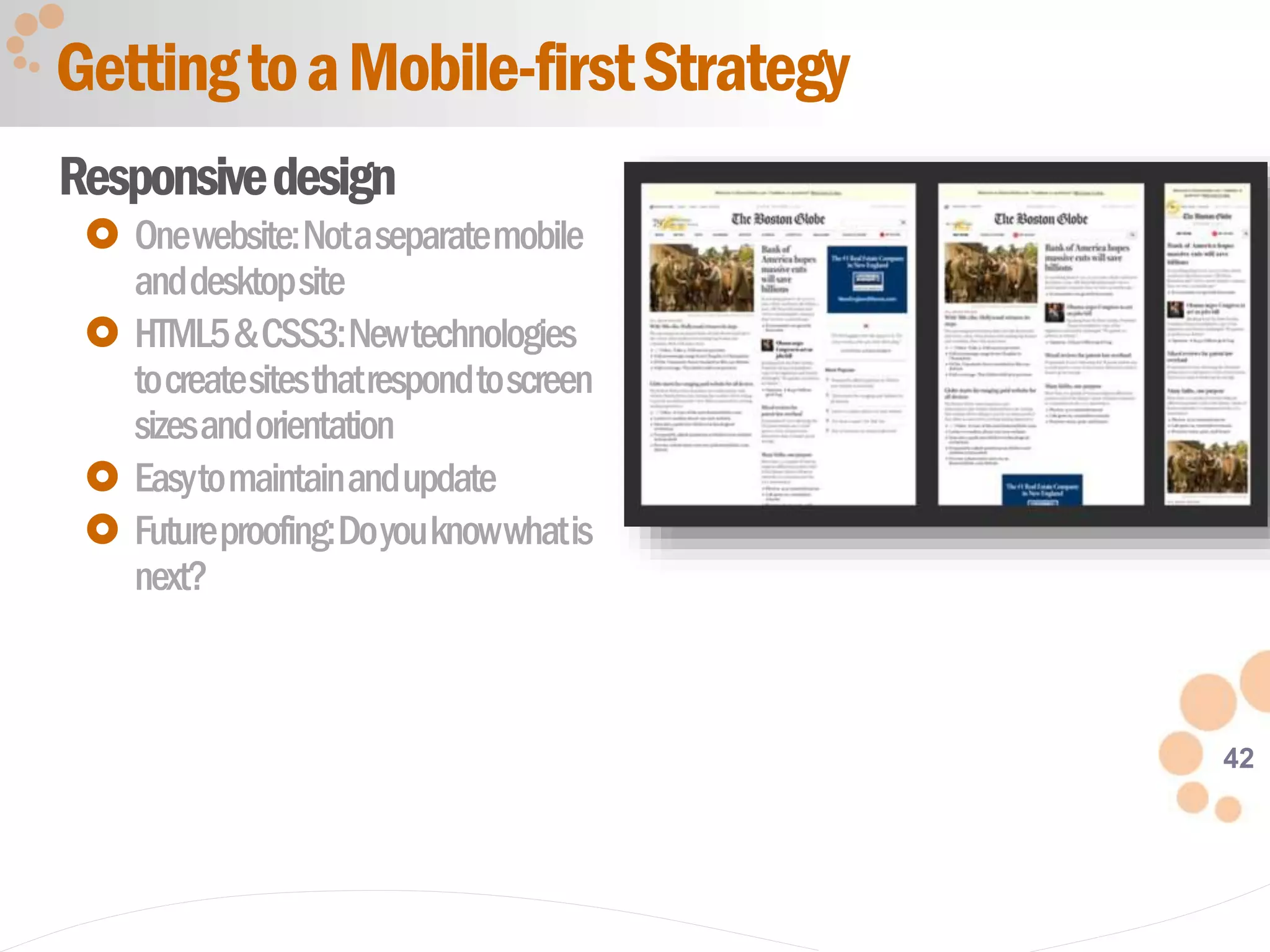 42
Responsivedesign
 Onewebsite:Notaseparatemobile
anddesktopsite
 HTML5&CSS3:Newtechnologies
tocreatesitesthatrespondtoscreen
sizesandorientation
 Easytomaintainandupdate
 Futureproofing:Doyouknowwhatis
next?
GettingtoaMobile-firstStrategy
 