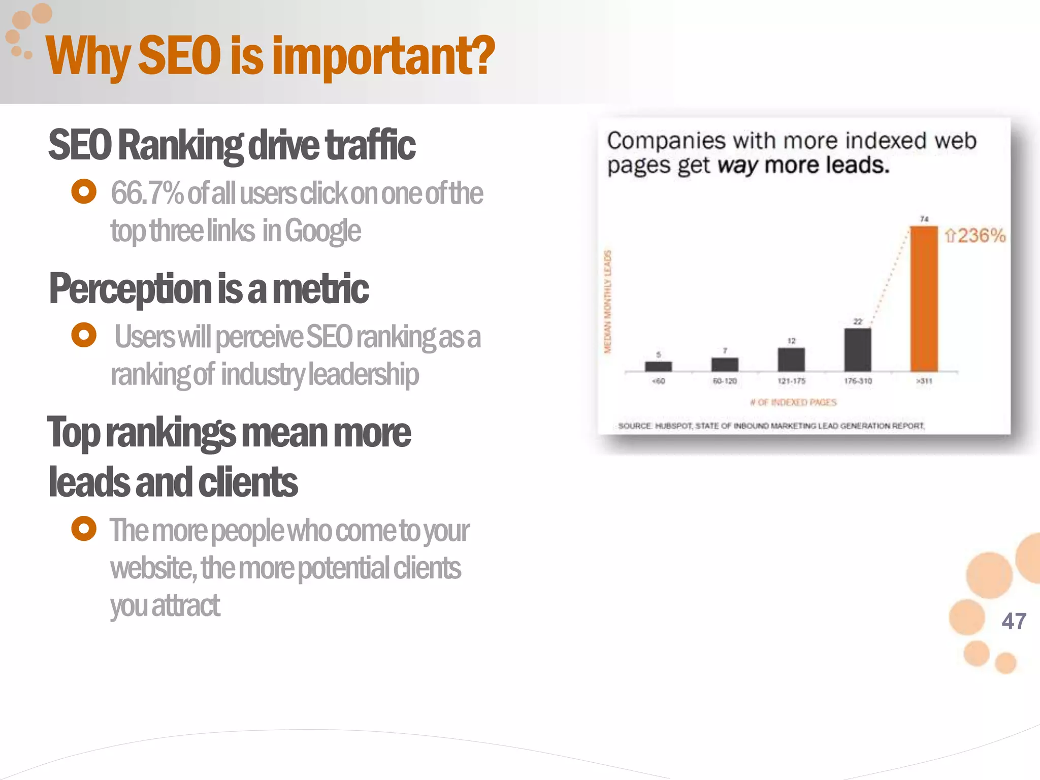 47
SEORankingdrivetraffic
 66.7%ofallusersclickononeofthe
topthreelinks inGoogle
Perceptionisametric
 UserswillperceiveSEOrankingasa
rankingof industryleadership
Toprankingsmeanmore
leadsandclients
 Themorepeoplewhocometoyour
website,themorepotentialclients
youattract
WhySEOisimportant?
 