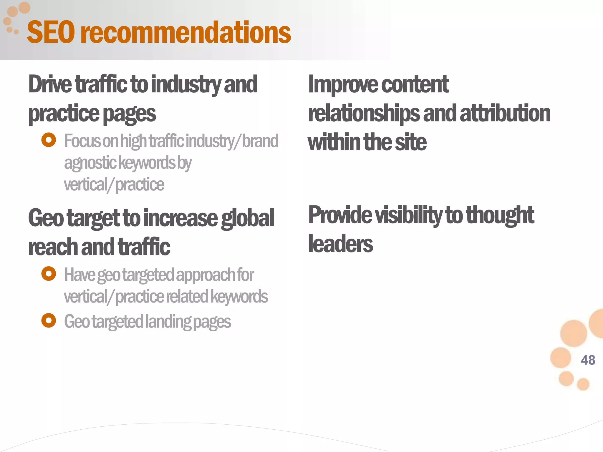 48
Drivetraffictoindustryand
practicepages
 Focusonhightrafficindustry/brand
agnostickeywordsby
vertical/practice
Geotargettoincreaseglobal
reachandtraffic
 Havegeotargetedapproachfor
vertical/practicerelatedkeywords
 Geotargetedlandingpages
Improvecontent
relationshipsandattribution
withinthesite
Providevisibilitytothought
leaders
SEOrecommendations
 