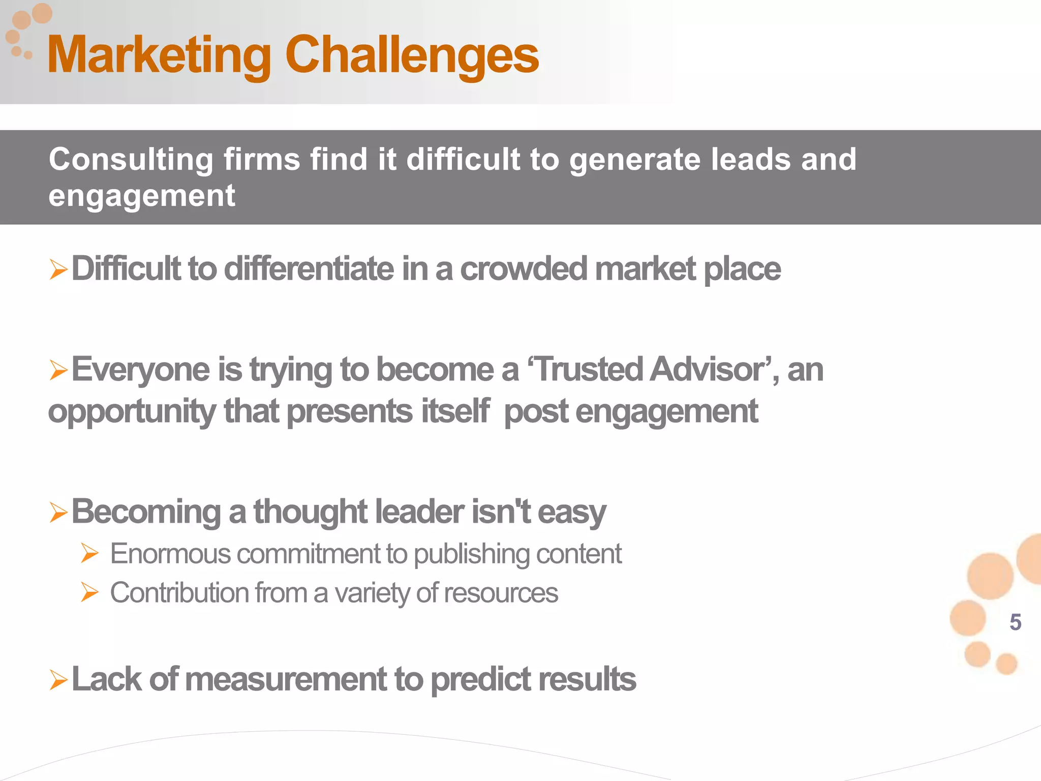 5
Difficult todifferentiate ina crowded market place
Everyone istrying tobecome a ‘TrustedAdvisor’, an
opportunity that presents itself post engagement
Becoming a thought leader isn't easy
 Enormous commitment to publishing content
 Contribution from a variety of resources
Lack of measurement topredict results
Marketing Challenges
Consulting firms find it difficult to generate leads and
engagement
 