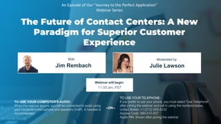 The Future of Contact Centers: A New
Paradigm for Superior Customer
Experience
Jim Rembach Julie Lawson
With: Moderated by:
TO USE YOUR COMPUTER'S AUDIO:
When the webinar begins, you will be connected to audio using
your computer's microphone and speakers (VoIP). A headset is
recommended.
Webinar will begin:
11:00 am, PST
TO USE YOUR TELEPHONE:
If you prefer to use your phone, you must select "Use Telephone"
after joining the webinar and call in using the numbers below.
United States: +1 (213) 929-4232
Access Code: 580-515-937
Audio PIN: Shown after joining the webinar
--OR--
An Episode of Our “Journey to the Perfect Application”
Webinar Series
 