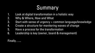 Summary
1. Look at digital transformation in a holistic way
2. Why & Where, How and What
3. Start with sense of urgency + common language/knowledge
4. Create a structure for monitoring waves of change
5. Have a process for the transformation
6. Leadership is key (owner, board & management)
Finally…...
 