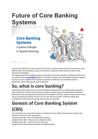 Future of Core Banking
Systems
The world of banking has transformed over the years. Customer experience has now become a key
differentiator. Personalization, speed, convenience, and security have evolved as factors that
determine profitability.
To keep pace with the changing customer expectations and the competitive landscape, banks need
to modernize their core banking platform. Only then can they scale technology innovation, upgrade
processes, and re-engineer their workforce to deliver mobile-first, personalized customer
experiences while reducing cost and complexities.
So, what is core banking?
Centralized Online Real-time Environment (CORE) banking platforms to facilitate branch agnostic
transactions from any part of the world. It provides a singular view of customer data to facilitate
information flow and operational excellence across delivery channels. Hosted on-premises or in the
cloud, core banking simplifies services such as new account creation, customer relationship
management, transaction processing, loan issuing, and servicing.
Genesis of Core Banking System
(CBS)
Core banking is not a new phenomenon. It started out in the 1970s and has grown stronger and
customer-centric over four generations.
1st generation CBS – Basic computerization banking
2nd generation CBS – Product-centric digital interface
3rd generation CBS – Customer-centric processes
4th generation CBS –Next-gen banking via platformization
 