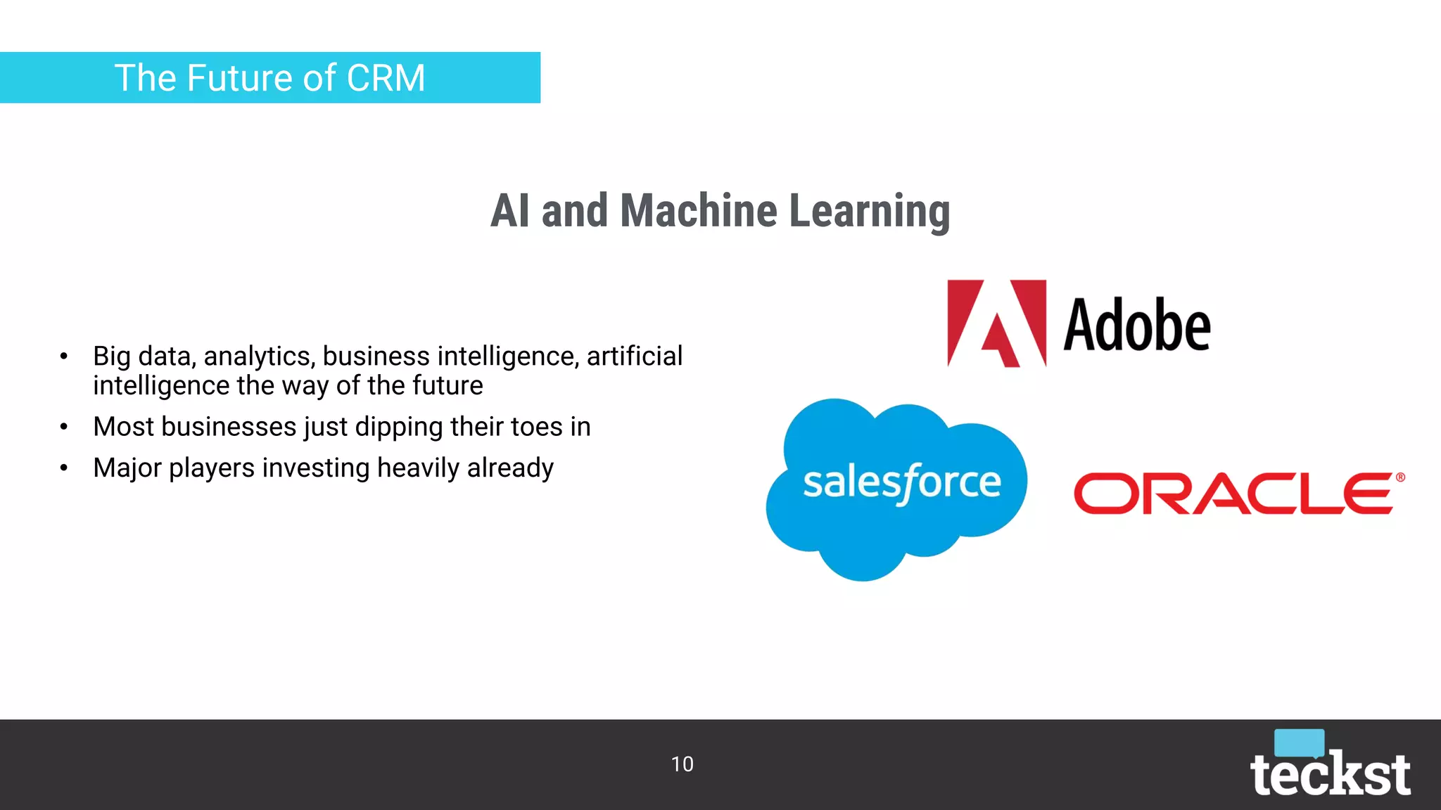 AI and Machine Learning
10
The Future of CRM
• Big data, analytics, business intelligence, artificial
intelligence the way of the future
• Most businesses just dipping their toes in
• Major players investing heavily already
 