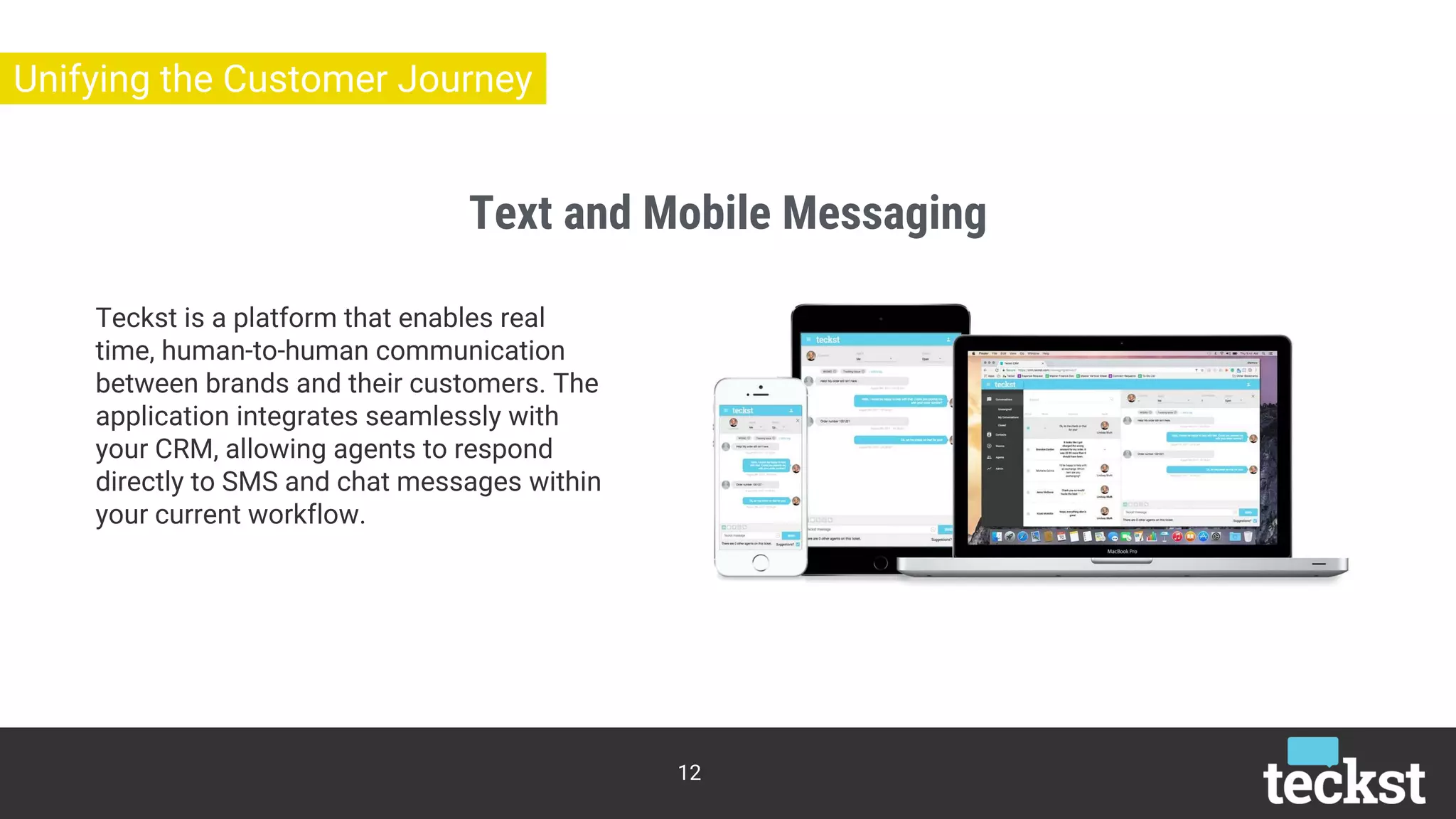 Text and Mobile Messaging
12
Unifying the Customer Journey
Teckst is a platform that enables real
time, human-to-human communication
between brands and their customers. The
application integrates seamlessly with
your CRM, allowing agents to respond
directly to SMS and chat messages within
your current workflow.
 