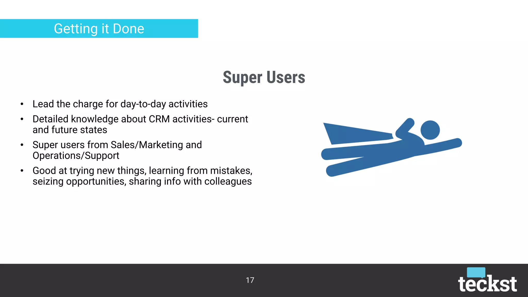Super Users
17
Getting it Done
• Lead the charge for day-to-day activities
• Detailed knowledge about CRM activities- current
and future states
• Super users from Sales/Marketing and
Operations/Support
• Good at trying new things, learning from mistakes,
seizing opportunities, sharing info with colleagues
 