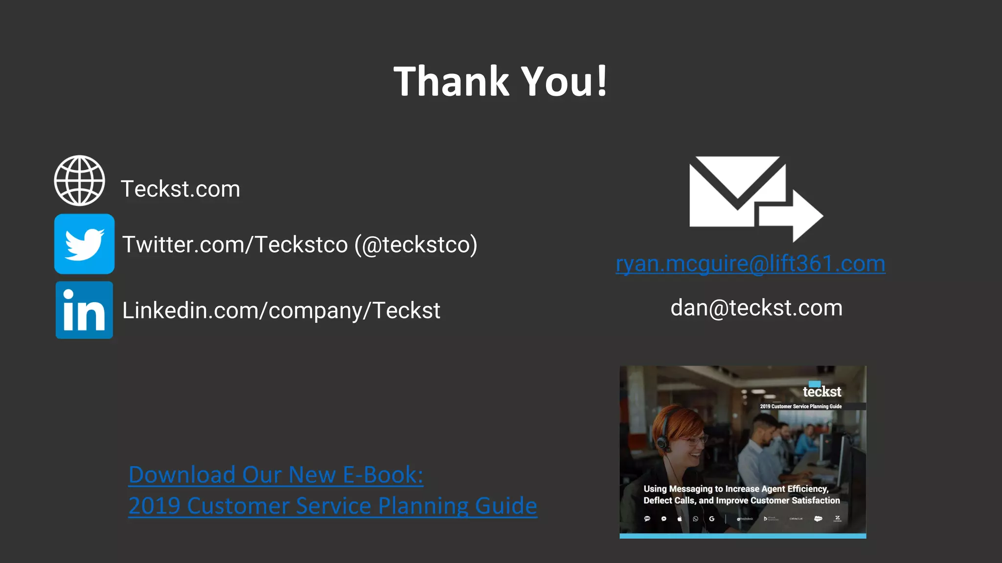Thank You!
Teckst.com
Twitter.com/Teckstco (@teckstco)
Linkedin.com/company/Teckst
Download Our New E-Book:
2019 Customer Service Planning Guide
dan@teckst.com
ryan.mcguire@lift361.com
 