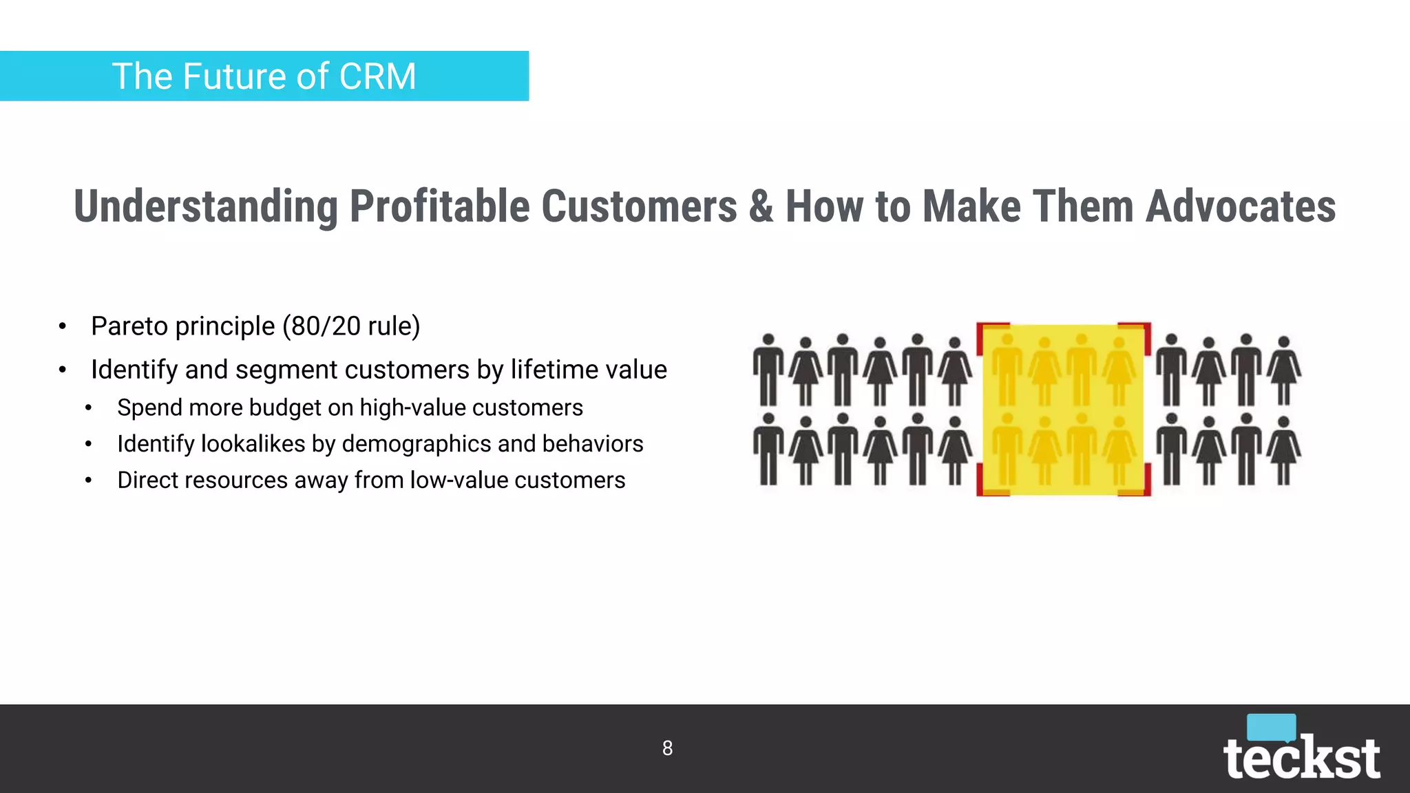 Understanding Profitable Customers & How to Make Them Advocates
8
The Future of CRM
• Pareto principle (80/20 rule)
• Identify and segment customers by lifetime value
• Spend more budget on high-value customers
• Identify lookalikes by demographics and behaviors
• Direct resources away from low-value customers
 