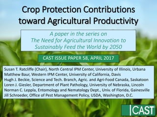 CAST ISSUE PAPER 58, APRIL 2017
A paper in the series on
The Need for Agricultural Innovation to
Sustainably Feed the World by 2050
Susan T. Ratcliffe (Chair), North Central IPM Center, University of Illinois, Urbana
Matthew Baur, Western IPM Center, University of California, Davis
Hugh J. Beckie, Science and Tech. Branch, Agric. and Agri-Food Canada, Saskatoon
Loren J. Giesler, Department of Plant Pathology, University of Nebraska, Lincoln
Norman C. Leppla, Entomology and Nematology Dept., Univ. of Florida, Gainesville
Jill Schroeder, Office of Pest Management Policy, USDA, Washington, D.C.
Crop Protection Contributions
toward Agricultural Productivity
 