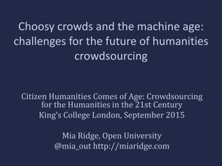 Choosy crowds and the machine age:
challenges for the future of humanities
crowdsourcing
Citizen Humanities Comes of Age: Crowdsourcing
for the Humanities in the 21st Century
King’s College London, September 2015
Mia Ridge, Open University
@mia_out http://miaridge.com
 