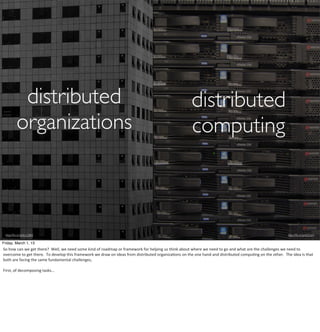 distributed                                                                                                                                        distributed
           organizations                                                                                                                                       computing



 http://ﬂic.kr/p/bLcQBX                                                                                                                                                                                                                          http://ﬂic.kr/p/6SZom

Friday, March 1, 13
So	
  how	
  can	
  we	
  get	
  there?	
  	
  Well,	
  we	
  need	
  some	
  kind	
  of	
  roadmap	
  or	
  framework	
  for	
  helping	
  us	
  think	
  about	
  where	
  we	
  need	
  to	
  go	
  and	
  what	
  are	
  the	
  challenges	
  we	
  need	
  to	
  
overcome	
  to	
  get	
  there.	
  	
  To	
  develop	
  this	
  framework	
  we	
  draw	
  on	
  ideas	
  from	
  distributed	
  organizaHons	
  on	
  the	
  one	
  hand	
  and	
  distributed	
  compuHng	
  on	
  the	
  other.	
  	
  The	
  idea	
  is	
  that	
  
both	
  are	
  facing	
  the	
  same	
  fundamental	
  challenges,

First,	
  of	
  decomposing	
  tasks...
 