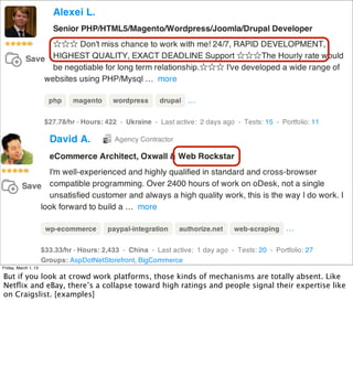 Friday, March 1, 13

But if you look at crowd work platforms, those kinds of mechanisms are totally absent. Like
Netﬂix and eBay, there’s a collapse toward high ratings and people signal their expertise like
on Craigslist. [examples]
 