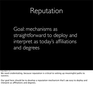 Reputation

                      Goal: mechanisms as
                      straightforward to deploy and
                      interpret as today’s afﬁliations
                      and degrees



Friday, March 1, 13

We need credentialing, because reputation is critical to setting up meaningful paths to
success.

Our goal here should be to develop a reputation mechanism that’s as easy to deploy and
interpret as affiliations and degrees.
 