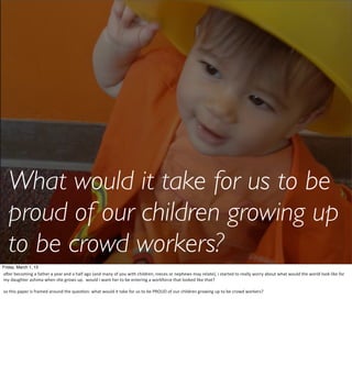 What would it take for us to be
   proud of our children growing up
   to be crowd workers?
Friday, March 1, 13
aIer	
  becoming	
  a	
  father	
  a	
  year	
  and	
  a	
  half	
  ago	
  (and	
  many	
  of	
  you	
  with	
  children,	
  nieces	
  or	
  nephews	
  may	
  relate),	
  i	
  started	
  to	
  really	
  worry	
  about	
  what	
  would	
  the	
  world	
  look	
  like	
  for	
  
my	
  daughter	
  ashima	
  when	
  she	
  grows	
  up.	
  	
  would	
  i	
  want	
  her	
  to	
  be	
  entering	
  a	
  workforce	
  that	
  looked	
  like	
  that?

so	
  this	
  paper	
  is	
  framed	
  around	
  the	
  quesHon:	
  what	
  would	
  it	
  take	
  for	
  us	
  to	
  be	
  PROUD	
  of	
  our	
  children	
  growing	
  up	
  to	
  be	
  crowd	
  workers?
 