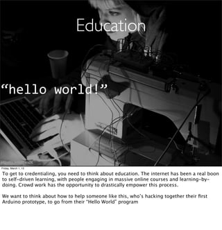 Education


“hello	
  world!”




http://ﬂic.kr/p/7FWaZK
Friday, March 1, 13

To get to credentialing, you need to think about education. The internet has been a real boon
to self-driven learning, with people engaging in massive online courses and learning-by-
doing. Crowd work has the opportunity to drastically empower this process.

We want to think about how to help someone like this, who’s hacking together their ﬁrst
Arduino prototype, to go from their “Hello World” program
 