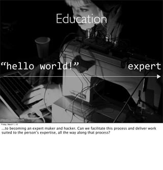 Education


“hello	
  world!”                                                        expert




http://ﬂic.kr/p/7FWaZK

Friday, March 1, 13

...to becoming an expert maker and hacker. Can we facilitate this process and deliver work
suited to the person’s expertise, all the way along that process?
 
