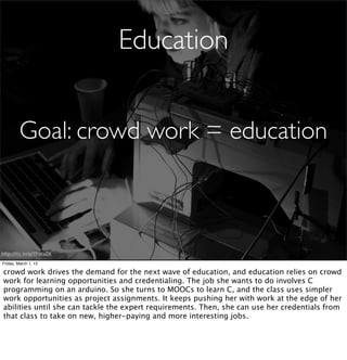 Education


         Goal: crowd work = education



http://ﬂic.kr/p/7FWaZK

Friday, March 1, 13

crowd work drives the demand for the next wave of education, and education relies on crowd
work for learning opportunities and credentialing. The job she wants to do involves C
programming on an arduino. So she turns to MOOCs to learn C, and the class uses simpler
work opportunities as project assignments. It keeps pushing her with work at the edge of her
abilities until she can tackle the expert requirements. Then, she can use her credentials from
that class to take on new, higher-paying and more interesting jobs.
 