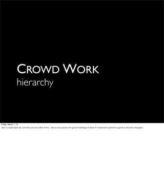 CROWD WORK
                          hierarchy


Friday, March 1, 13
But	
  in	
  crowd	
  work	
  we	
  currently	
  see	
  very	
  li6le	
  of	
  this.	
  	
  And	
  so	
  we	
  propose	
  the	
  grand	
  challenge	
  of	
  what	
  if	
  crowd	
  work	
  could	
  be	
  as	
  good	
  as	
  the	
  best	
  managers.
 