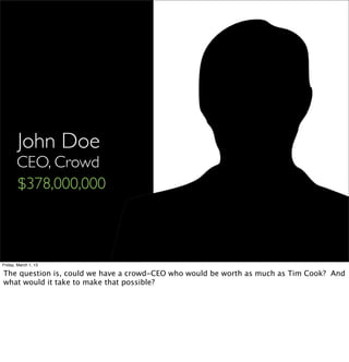 John Doe
       CEO, Crowd
       $378,000,000



Friday, March 1, 13

The question is, could we have a crowd-CEO who would be worth as much as Tim Cook? And
what would it take to make that possible?
 
