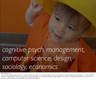 cognitive psych, management,
   computer science, design,
   sociology, economics
Friday, March 1, 13
that's	
  a	
  pre6y	
  ambiHous	
  goal,	
  and	
  one	
  "I"	
  couldn't	
  answer	
  on	
  my	
  own,	
  so	
  we	
  brought	
  together	
  a	
  bunch	
  of	
  researchers	
  in	
  ﬁelds	
  ranging	
  from	
  psychology	
  to	
  ...	
  as	
  well	
  as	
  geSng	
  
input	
  from	
  crowd	
  workers,	
  and	
  when	
  you	
  get	
  that	
  many	
  people	
  together...	
  you	
  end	
  up	
  wriHng	
  the	
  longest	
  paper	
  in	
  cscw	
  history.	
  	
  but	
  what	
  we	
  also	
  did	
  is	
  to	
  try	
  to	
  envision	
  a	
  
future	
  for	
  crowd	
  work	
  that	
  we	
  would	
  WANT	
  our	
  children	
  to	
  parHcipate	
  in.
 