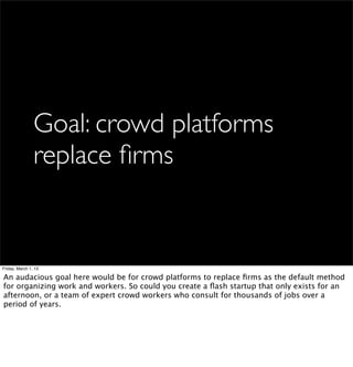 Goal: crowd platforms
                replace ﬁrms


Friday, March 1, 13

An audacious goal here would be for crowd platforms to replace ﬁrms as the default method
for organizing work and workers. So could you create a ﬂash startup that only exists for an
afternoon, or a team of expert crowd workers who consult for thousands of jobs over a
period of years.
 