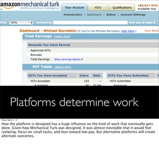 Platforms determine work
Friday, March 1, 13

How the platform is designed has a huge inﬂuence on the kind of work that eventually gets
done. Given how Mechanical Turk was designed, it was almost inevitable that it would feel
isolating, focus on small tasks, and lean toward low pay. But alternative platforms will create
alternate outcomes.
 