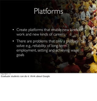 Platforms

                      • Create platforms that enable new kinds of
                        work and new kinds of careers
                      • There are problems that only a platform can
                        solve: e.g., reliability of long-term
                        employment, setting and achieving wage
                        goals



Friday, March 1, 13

Graduate students can do it: think about Google
 