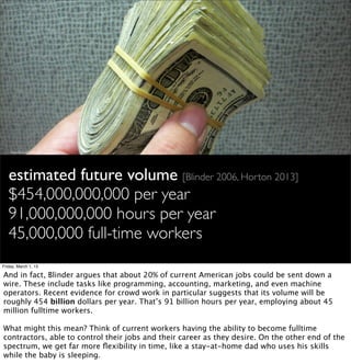 http://ﬂic.kr/p/9dGryK




   estimated future volume [Blinder 2006, Horton 2013]
   $454,000,000,000 per year
   91,000,000,000 hours per year
   45,000,000 full-time workers
Friday, March 1, 13

And in fact, Blinder argues that about 20% of current American jobs could be sent down a
wire. These include tasks like programming, accounting, marketing, and even machine
operators. Recent evidence for crowd work in particular suggests that its volume will be
roughly 454 billion dollars per year. That’s 91 billion hours per year, employing about 45
million fulltime workers.

What might this mean? Think of current workers having the ability to become fulltime
contractors, able to control their jobs and their career as they desire. On the other end of the
spectrum, we get far more ﬂexibility in time, like a stay-at-home dad who uses his skills
while the baby is sleeping.
 