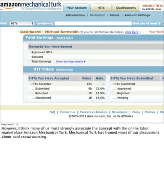 Friday, March 1, 13

However, I think many of us most strongly associate the concept with the online labor
marketplace Amazon Mechanical Turk. Mechanical Turk has framed most of our discussions
about paid crowdsourcing.
 