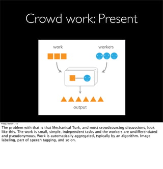 Crowd work: Present




Friday, March 1, 13

The problem with that is that Mechanical Turk, and most crowdsourcing discussions, look
like this. The work is small, simple, independent tasks and the workers are undifferentiated
and pseudonymous. Work is automatically aggregated, typically by an algorithm. Image
labeling, part of speech tagging, and so on.
 