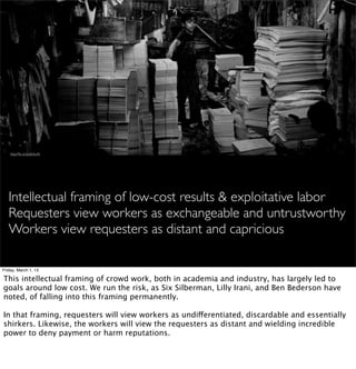 http://ﬂic.kr/p/dbAu4k




   Intellectual framing of low-cost results & exploitative labor
   Requesters view workers as exchangeable and untrustworthy
   Workers view requesters as distant and capricious

Friday, March 1, 13

This intellectual framing of crowd work, both in academia and industry, has largely led to
goals around low cost. We run the risk, as Six Silberman, Lilly Irani, and Ben Bederson have
noted, of falling into this framing permanently.

In that framing, requesters will view workers as undifferentiated, discardable and essentially
shirkers. Likewise, the workers will view the requesters as distant and wielding incredible
power to deny payment or harm reputations.
 
