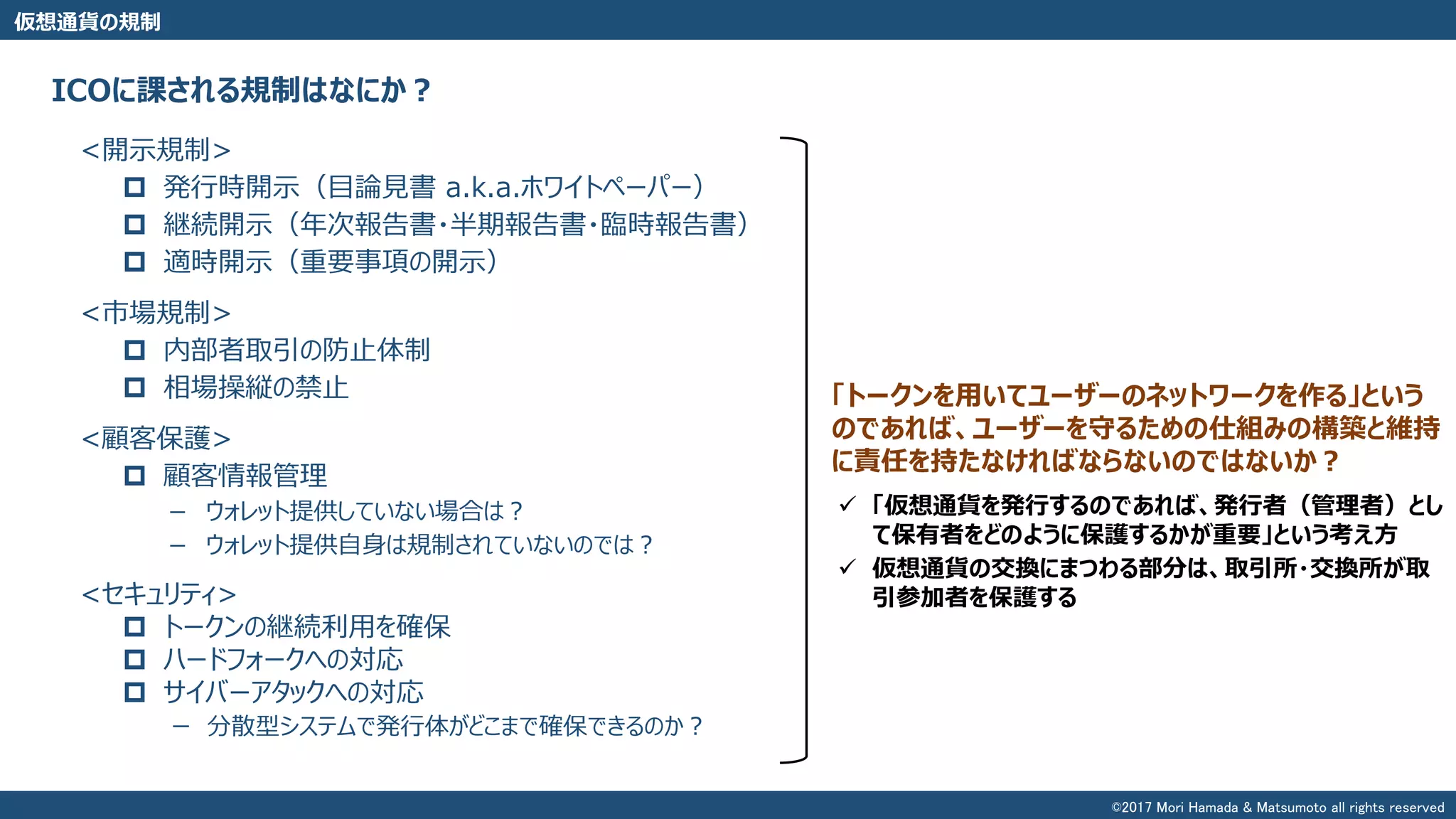 仮想通貨の規制
<開示規制>
 発行時開示（目論見書 a.k.a.ホワイトペーパー）
 継続開示（年次報告書・半期報告書・臨時報告書）
 適時開示（重要事項の開示）
<市場規制>
 内部者取引の防止体制
 相場操縦の禁止
<顧客保護>
 顧客情報管理
－ ウォレット提供していない場合は？
－ ウォレット提供自身は規制されていないのでは？
<セキュリティ>
 トークンの継続利用を確保
 ハードフォークへの対応
 サイバーアタックへの対応
ー 分散型システムで発行体がどこまで確保できるのか？
ICOに課される規制はなにか？
「トークンを用いてユーザーのネットワークを作る」という
のであれば、ユーザーを守るための仕組みの構築と維持
に責任を持たなければならないのではないか？
 「仮想通貨を発行するのであれば、発行者（管理者）とし
て保有者をどのように保護するかが重要」という考え方
 仮想通貨の交換にまつわる部分は、取引所・交換所が取
引参加者を保護する
©2017 Mori Hamada & Matsumoto all rights reserved
 