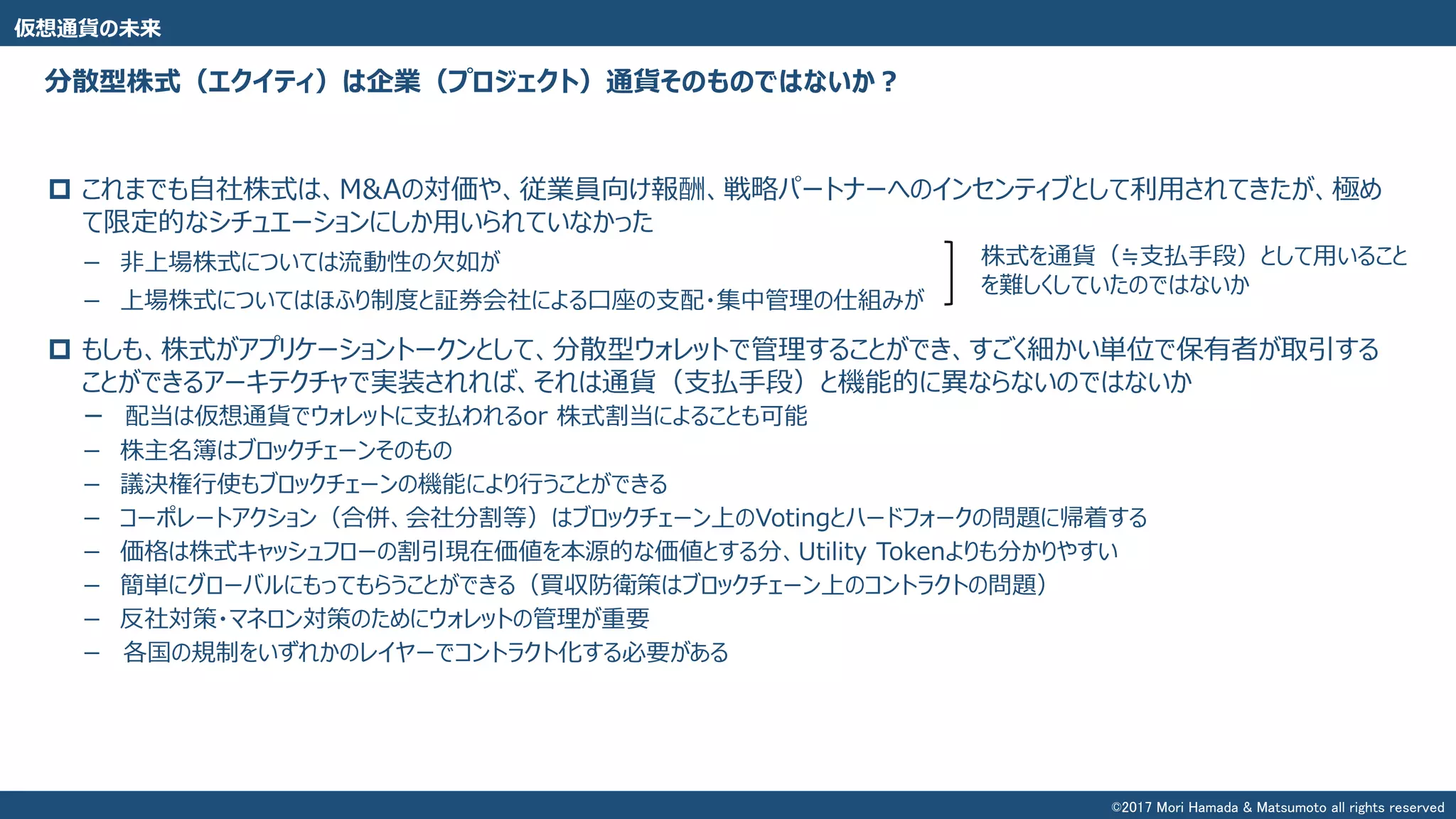 分散型株式（エクイティ）は企業（プロジェクト）通貨そのものではないか？
 これまでも自社株式は、M&Aの対価や、従業員向け報酬、戦略パートナーへのインセンティブとして利用されてきたが、極め
て限定的なシチュエーションにしか用いられていなかった
－ 非上場株式については流動性の欠如が
－ 上場株式についてはほふり制度と証券会社による口座の支配・集中管理の仕組みが
 もしも、株式がアプリケーショントークンとして、分散型ウォレットで管理することができ、すごく細かい単位で保有者が取引する
ことができるアーキテクチャで実装されれば、それは通貨（支払手段）と機能的に異ならないのではないか
－ 配当は仮想通貨でウォレットに支払われるor 株式割当によることも可能
－ 株主名簿はブロックチェーンそのもの
－ 議決権行使もブロックチェーンの機能により行うことができる
－ コーポレートアクション（合併、会社分割等）はブロックチェーン上のVotingとハードフォークの問題に帰着する
－ 価格は株式キャッシュフローの割引現在価値を本源的な価値とする分、Utility Tokenよりも分かりやすい
－ 簡単にグローバルにもってもらうことができる（買収防衛策はブロックチェーン上のコントラクトの問題）
－ 反社対策・マネロン対策のためにウォレットの管理が重要
－ 各国の規制をいずれかのレイヤーでコントラクト化する必要がある
仮想通貨の未来
株式を通貨（≒支払手段）として用いること
を難しくしていたのではないか
©2017 Mori Hamada & Matsumoto all rights reserved
 