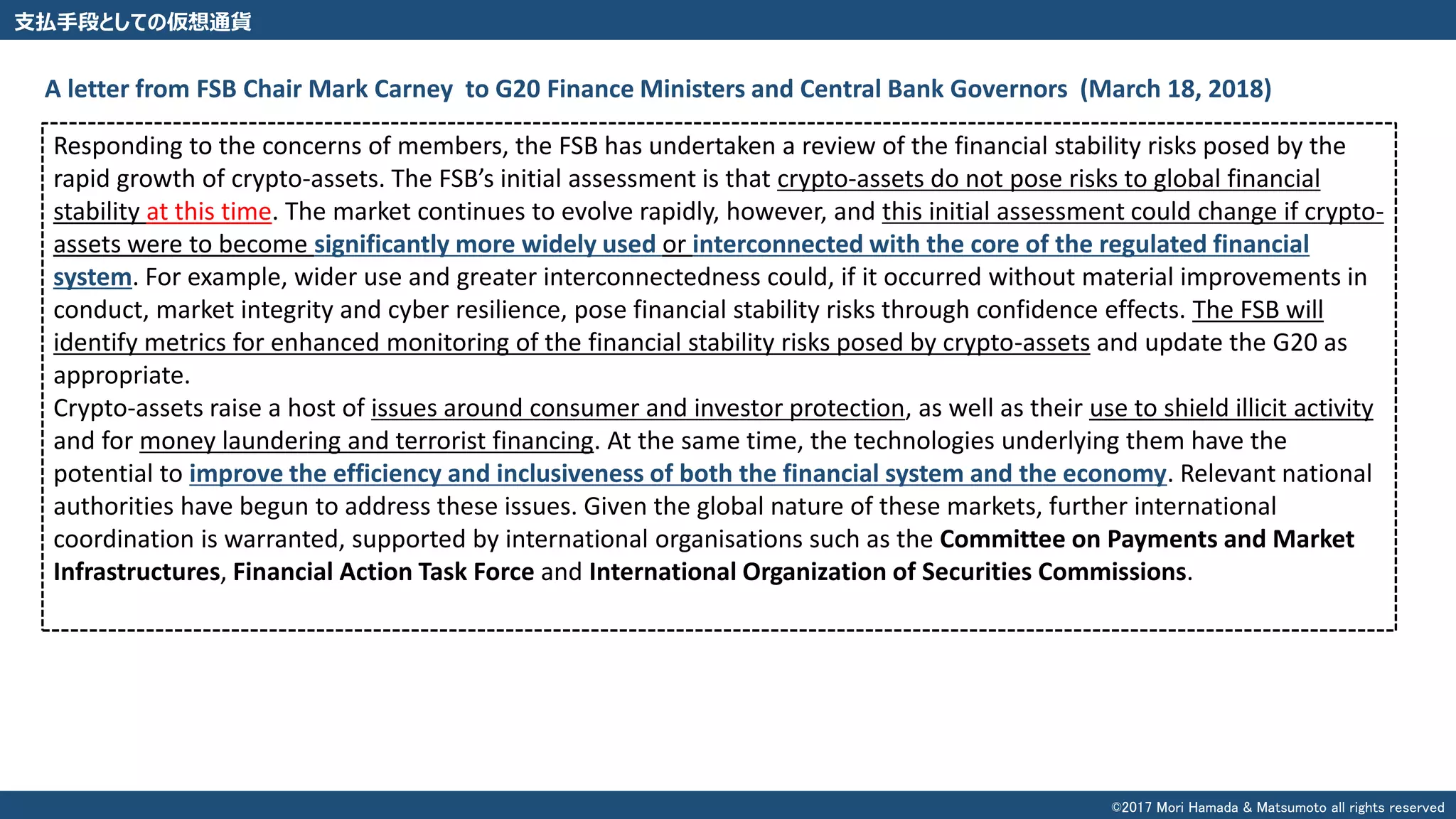 支払手段としての仮想通貨
Responding to the concerns of members, the FSB has undertaken a review of the financial stability risks posed by the
rapid growth of crypto-assets. The FSB’s initial assessment is that crypto-assets do not pose risks to global financial
stability at this time. The market continues to evolve rapidly, however, and this initial assessment could change if crypto-
assets were to become significantly more widely used or interconnected with the core of the regulated financial
system. For example, wider use and greater interconnectedness could, if it occurred without material improvements in
conduct, market integrity and cyber resilience, pose financial stability risks through confidence effects. The FSB will
identify metrics for enhanced monitoring of the financial stability risks posed by crypto-assets and update the G20 as
appropriate.
Crypto-assets raise a host of issues around consumer and investor protection, as well as their use to shield illicit activity
and for money laundering and terrorist financing. At the same time, the technologies underlying them have the
potential to improve the efficiency and inclusiveness of both the financial system and the economy. Relevant national
authorities have begun to address these issues. Given the global nature of these markets, further international
coordination is warranted, supported by international organisations such as the Committee on Payments and Market
Infrastructures, Financial Action Task Force and International Organization of Securities Commissions.
A letter from FSB Chair Mark Carney to G20 Finance Ministers and Central Bank Governors (March 18, 2018)
©2017 Mori Hamada & Matsumoto all rights reserved
 