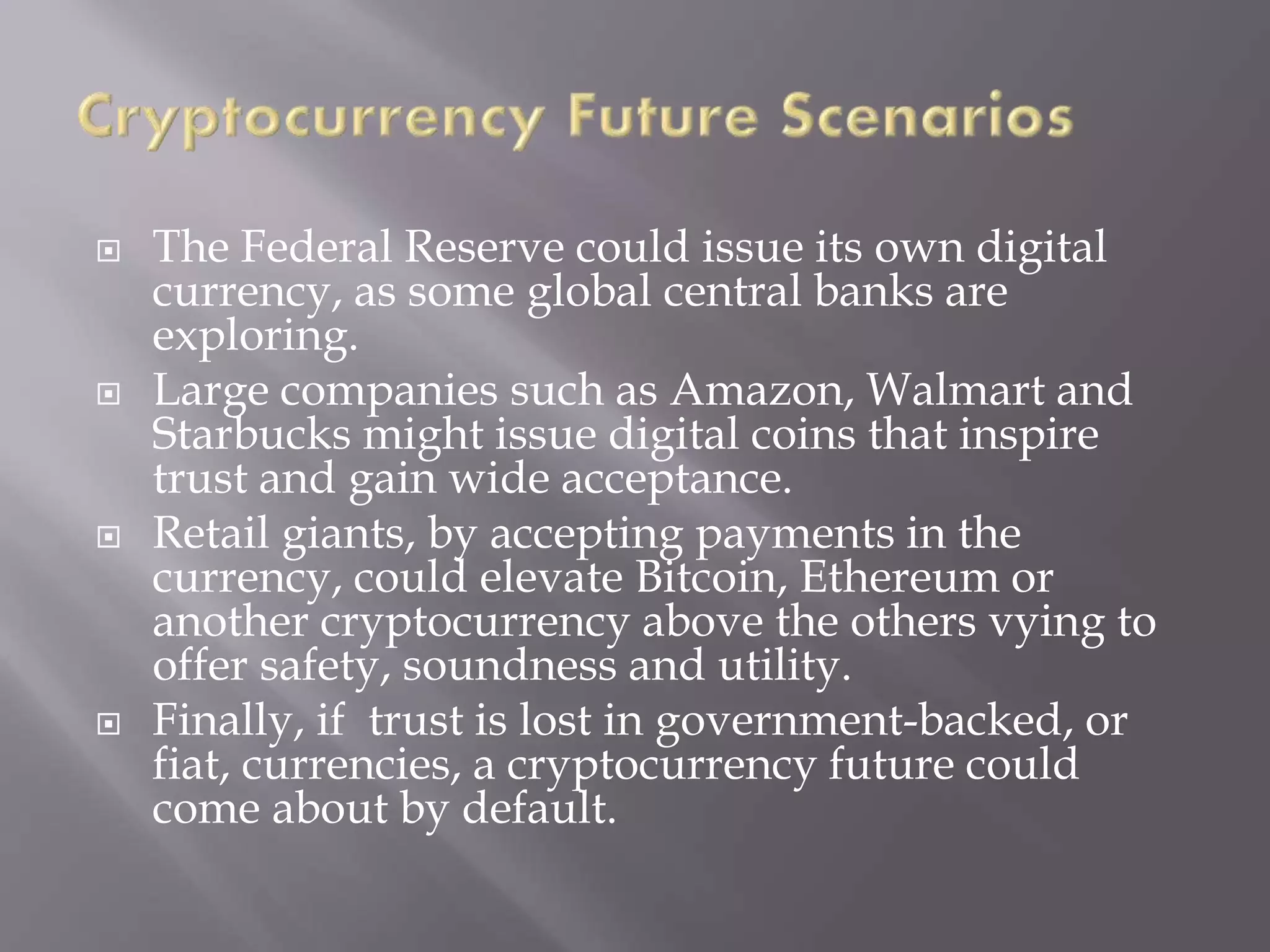  The Federal Reserve could issue its own digital
currency, as some global central banks are
exploring.
 Large companies such as Amazon, Walmart and
Starbucks might issue digital coins that inspire
trust and gain wide acceptance.
 Retail giants, by accepting payments in the
currency, could elevate Bitcoin, Ethereum or
another cryptocurrency above the others vying to
offer safety, soundness and utility.
 Finally, if trust is lost in government-backed, or
fiat, currencies, a cryptocurrency future could
come about by default.
 