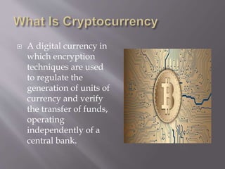  A digital currency in
which encryption
techniques are used
to regulate the
generation of units of
currency and verify
the transfer of funds,
operating
independently of a
central bank.
 