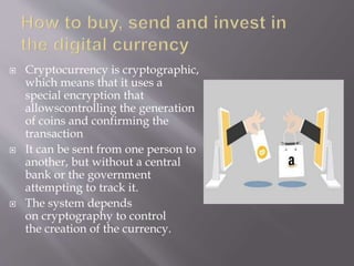  Cryptocurrency is cryptographic,
which means that it uses a
special encryption that
allowscontrolling the generation
of coins and confirming the
transaction
 It can be sent from one person to
another, but without a central
bank or the government
attempting to track it.
 The system depends
on cryptography to control
the creation of the currency.
 
