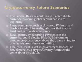  The Federal Reserve could issue its own digital
currency, as some global central banks are
exploring.
 Large companies such as Amazon, Walmart and
Starbucks might issue digital coins that inspire
trust and gain wide acceptance.
 Retail giants, by accepting payments in the
currency, could elevate Bitcoin, Ethereum or
another cryptocurrency above the others vying to
offer safety, soundness and utility.
 Finally, if trust is lost in government-backed, or
fiat, currencies, a cryptocurrency future could
come about by default.
 