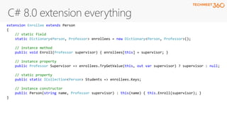 extension Enrollee extends Person
{
// static field
static Dictionary<Person, Professor> enrollees = new Dictionary<Person, Professor>();
// instance method
public void Enroll(Professor supervisor) { enrollees[this] = supervisor; }
// instance property
public Professor Supervisor => enrollees.TryGetValue(this, out var supervisor) ? supervisor : null;
// static property
public static ICollection<Person> Students => enrollees.Keys;
// instance constructor
public Person(string name, Professor supervisor) : this(name) { this.Enroll(supervisor); }
}
 