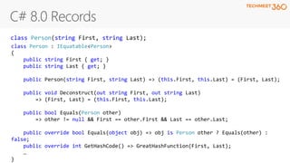 class Person : IEquatable<Person>
{
public string First { get; }
public string Last { get; }
public Person(string First, string Last) => (this.First, this.Last) = (First, Last);
public void Deconstruct(out string First, out string Last)
=> (First, Last) = (this.First, this.Last);
public bool Equals(Person other)
=> other != null && First == other.First && Last == other.Last;
public override bool Equals(object obj) => obj is Person other ? Equals(other) :
false;
public override int GetHashCode() => GreatHashFunction(First, Last);
…
}
class Person(string First, string Last);
 