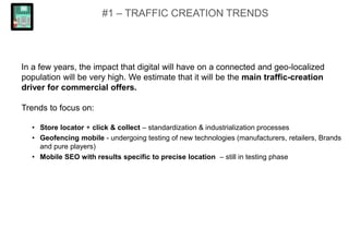 #1 – TRAFFIC CREATION TRENDS
In a few years, the impact that digital will have on a connected and geo-localized
population will be very high. We estimate that it will be the main traffic-creation
driver for commercial offers.
Trends to focus on:
• Store locator + click & collect – standardization & industrialization processes
• Geofencing mobile - undergoing testing of new technologies (manufacturers, retailers, Brands
and pure players)
• Mobile SEO with results specific to precise location – still in testing phase
 