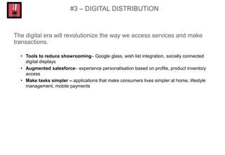 #3 – DIGITAL DISTRIBUTION
The digital era will revolutionize the way we access services and make
transactions.
• Tools to reduce showrooming– Google glass, wish list integration, socially connected
digital displays
• Augmented salesforce– experience personalisation based on profile, product inventory
access
• Make tasks simpler – applications that make consumers lives simpler at home, lifestyle
management, mobile payments
 