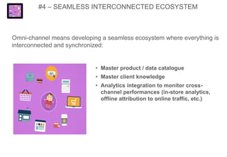 #4 – SEAMLESS INTERCONNECTED ECOSYSTEM
Omni-channel means developing a seamless ecosystem where everything is
interconnected and synchronized:
• Master product / data catalogue
• Master client knowledge
• Analytics integration to monitor cross-
channel performances (in-store analytics,
offline attribution to online traffic, etc.)
 