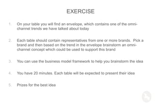 1. On your table you will find an envelope, which contains one of the omni-
channel trends we have talked about today
2. Each table should contain representatives from one or more brands. Pick a
brand and then based on the trend in the envelope brainstorm an omni-
channel concept which could be used to support this brand
3. You can use the business model framework to help you brainstorm the idea
4. You have 20 minutes. Each table will be expected to present their idea
5. Prizes for the best idea
EXERCISE
 