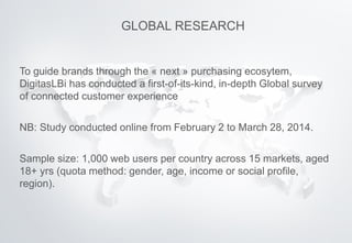 To guide brands through the « next » purchasing ecosytem,
DigitasLBi has conducted a first-of-its-kind, in-depth Global survey
of connected customer experience
NB: Study conducted online from February 2 to March 28, 2014.
Sample size: 1,000 web users per country across 15 markets, aged
18+ yrs (quota method: gender, age, income or social profile,
region).
GLOBAL RESEARCH
 