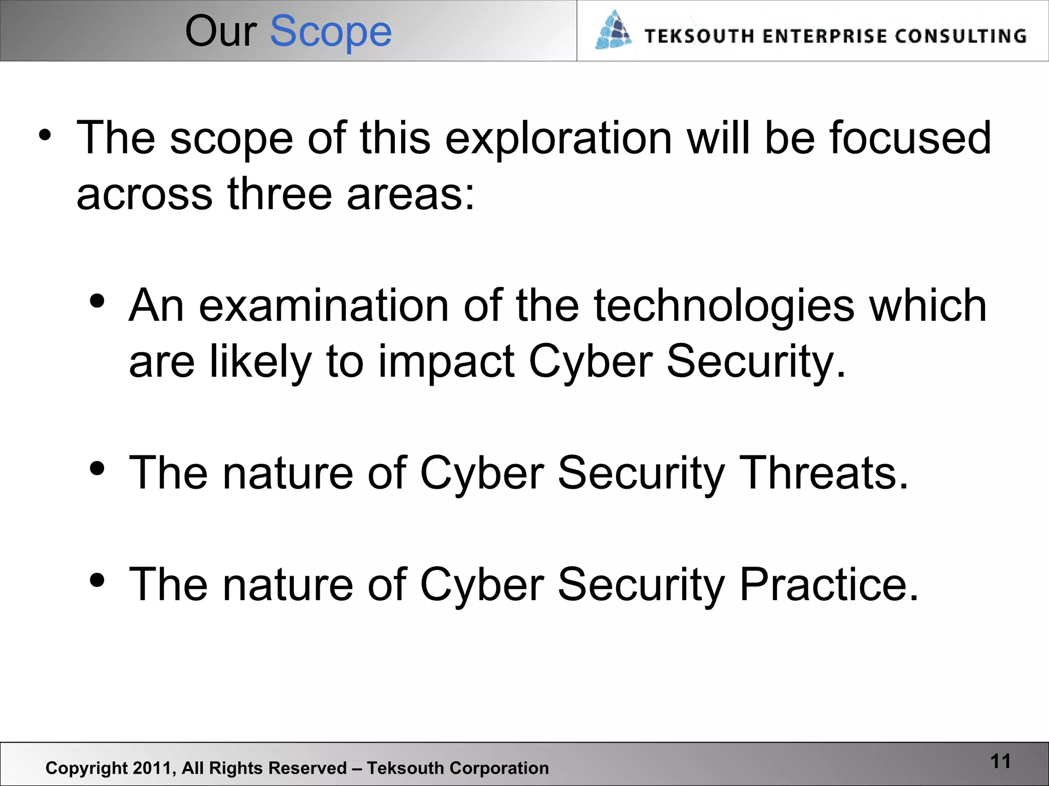 Our  Scope Copyright 2011, All Rights Reserved – Teksouth Corporation The scope of this exploration will be focused across three areas: An examination of the technologies which are likely to impact Cyber Security. The nature of Cyber Security Threats. The nature of Cyber Security Practice. 